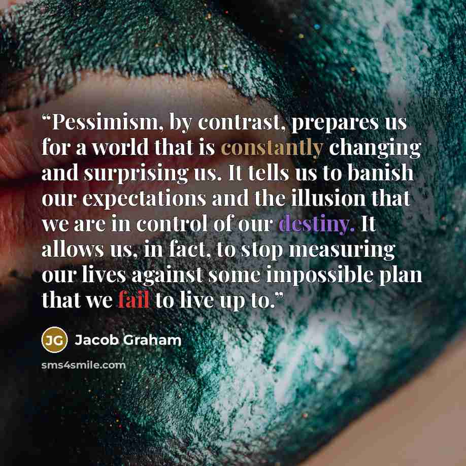 “Pessimism, by contrast, prepares us for a world that is constantly changing and surprising us. It tells us to banish our expectations and the illusion that we are in control of our destiny. It allows us, in fact, to stop measuring our lives against some impossible plan that we fail to live up to.” quote by Jacob Graham