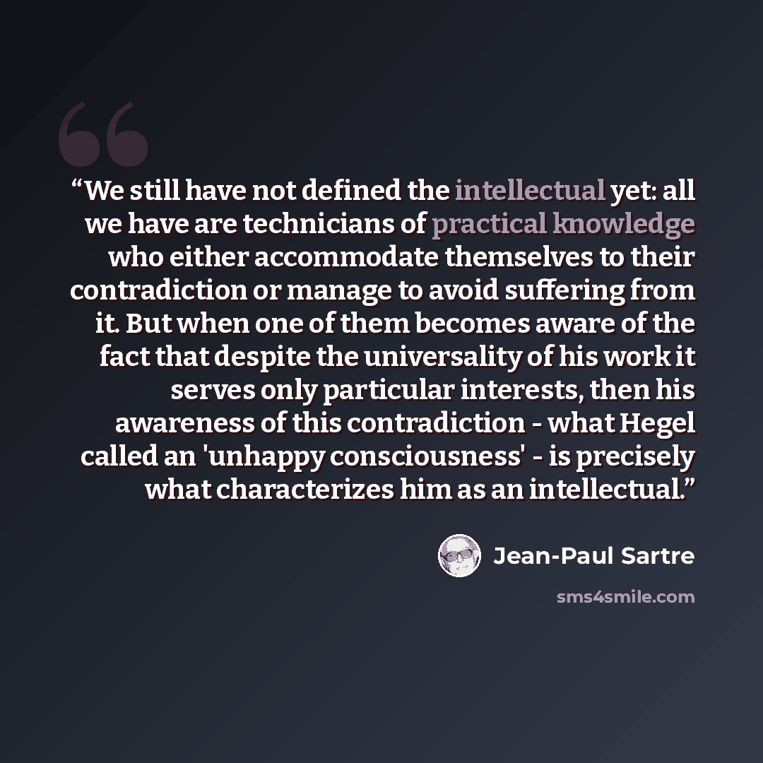“We still have not defined the intellectual yet: all we have are technicians of practical knowledge who either accommodate themselves to their contradiction or manage to avoid suffering from it. But when one of them becomes aware of the fact that despite the universality of his work it serves only…” quote by Jean-Paul Sartre