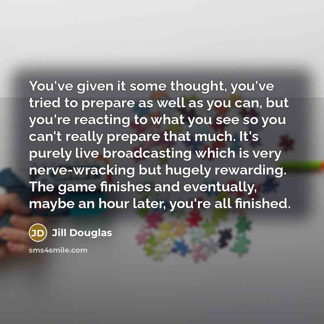 “You've given it some thought, you've tried to prepare as well as you can, but you're reacting to what you see so you can't really prepare that much. It's purely live broadcasting which is very nerve-wracking but hugely rewarding. The game finishes and eventually, maybe an hour later, you're all…” quote by Jill Douglas