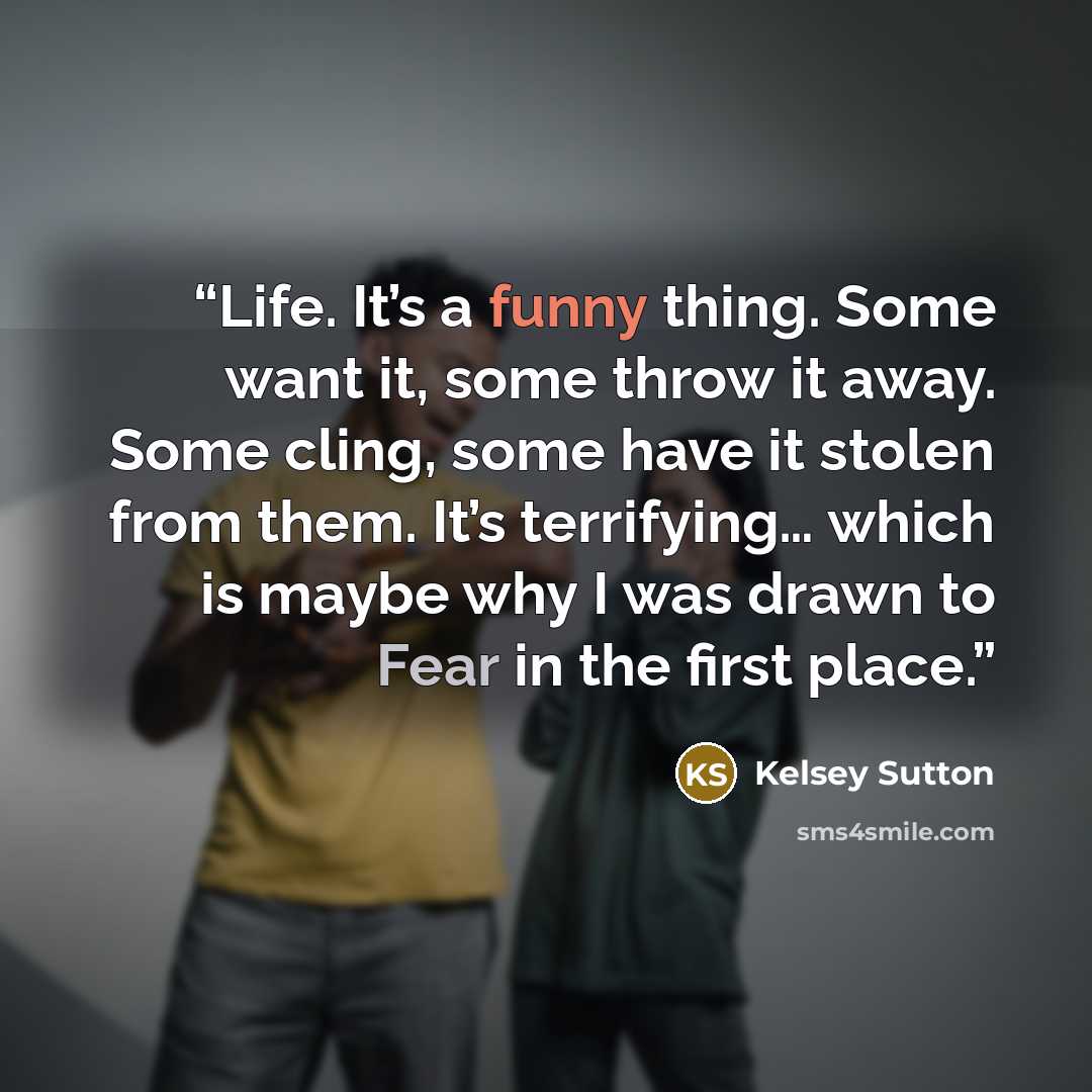 “Life. It’s a funny thing. Some want it, some throw it away. Some cling, some have it stolen from them. It’s terrifying… which is maybe why I was drawn to Fear in the first place.” quote by Kelsey Sutton