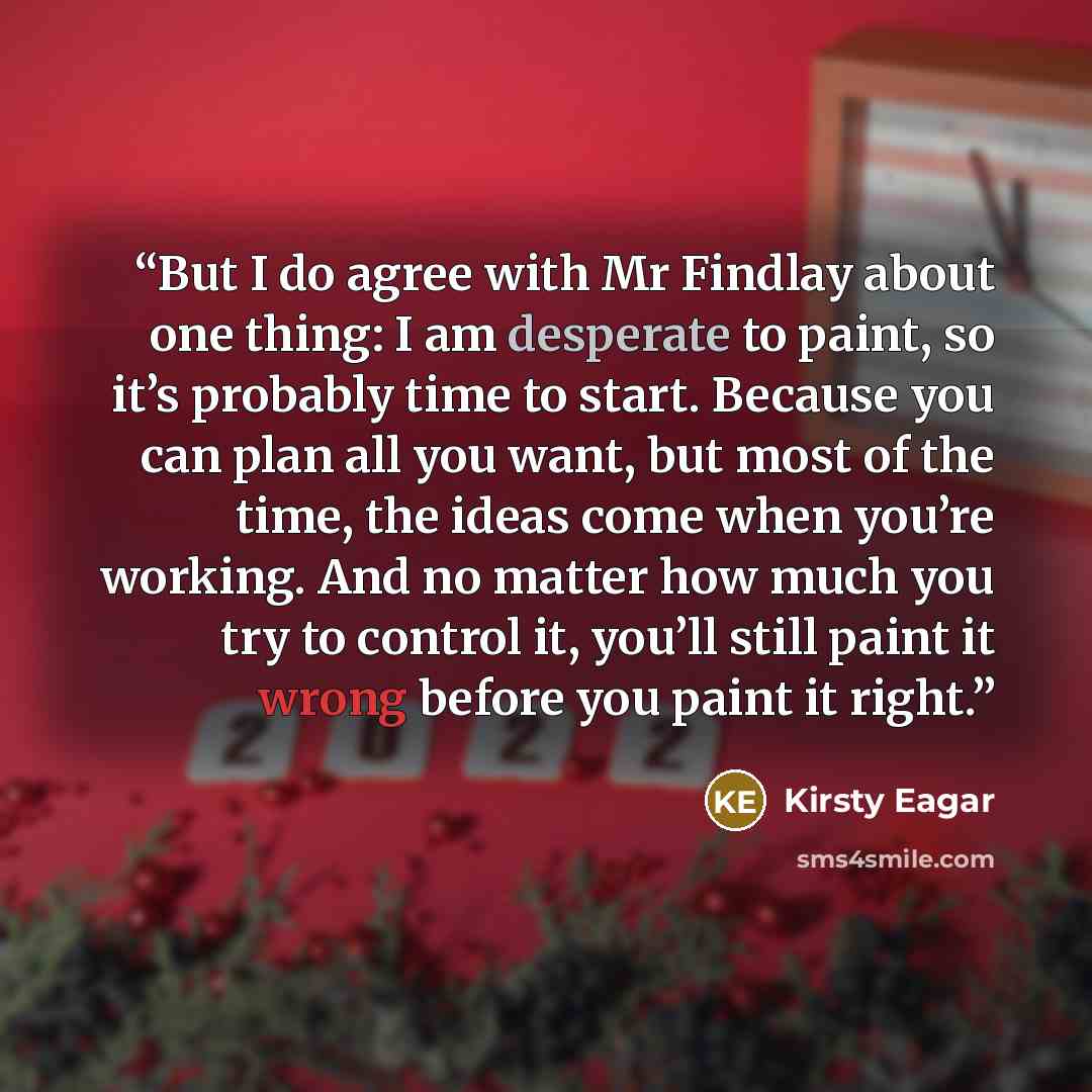 “But I do agree with Mr Findlay about one thing: I am desperate to paint, so it’s probably time to start. Because you can plan all you want, but most of the time, the ideas come when you’re working. And no matter how much you try to control it, you’ll still paint it wrong before you paint it right.” quote by Kirsty Eagar