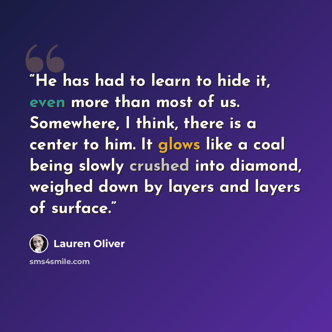 “He has had to learn to hide it, even more than most of us. Somewhere, I think, there is a center to him. It glows like a coal being slowly crushed into diamond, weighed down by layers and layers of surface.” quote by Lauren Oliver