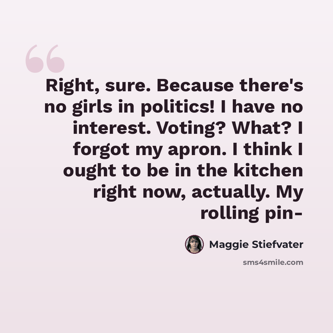 “Right, sure. Because there's no girls in politics! I have no interest. Voting? What? I forgot my apron. I think I ought to be in the kitchen right now, actually. My rolling pin-” quote by Maggie Stiefvater