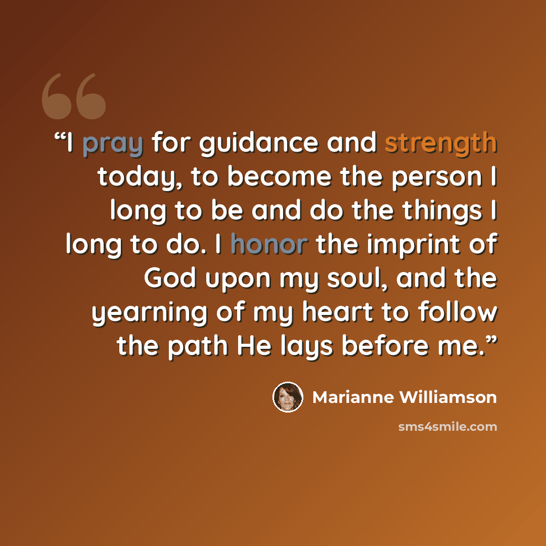 “I pray for guidance and strength today, to become the person I long to be and do the things I long to do. I honor the imprint of God upon my soul, and the yearning of my heart to follow the path He lays before me.” quote by Marianne Williamson