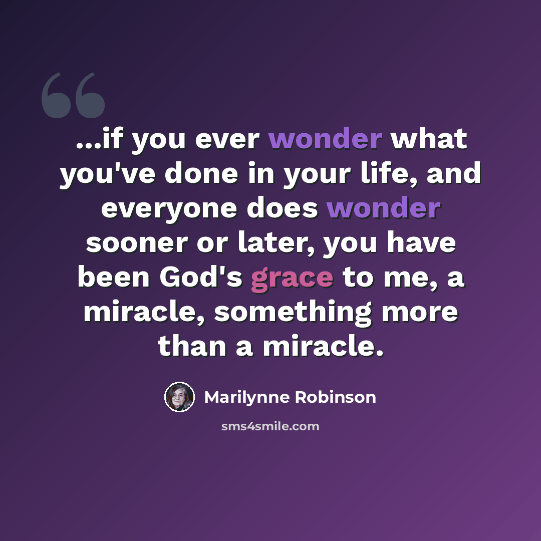 “...if you ever wonder what you've done in your life, and everyone does wonder sooner or later, you have been God's grace to me, a miracle, something more than a miracle.” quote by Marilynne Robinson