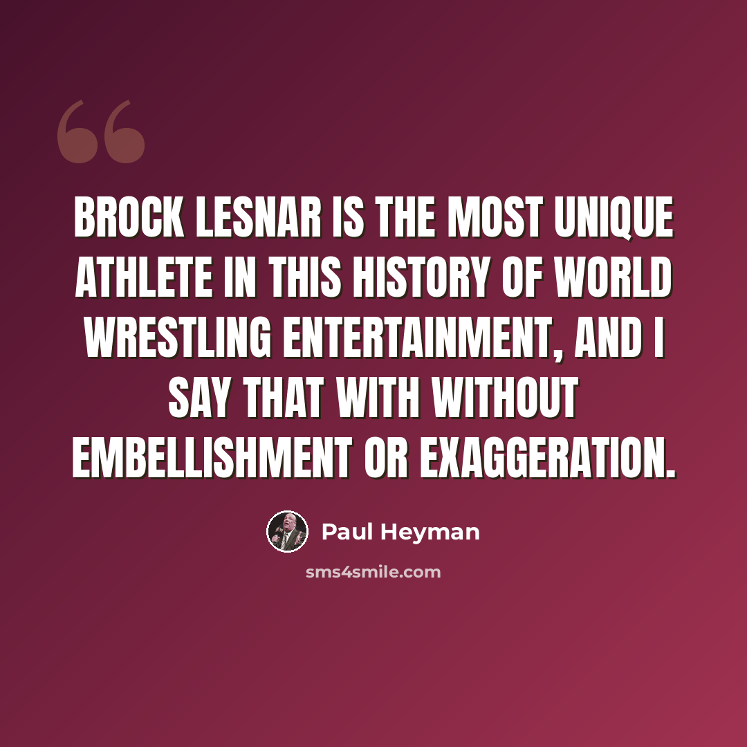 “Brock Lesnar is the most unique athlete in this history of World Wrestling Entertainment, and I say that with without embellishment or exaggeration.” quote by Paul Heyman