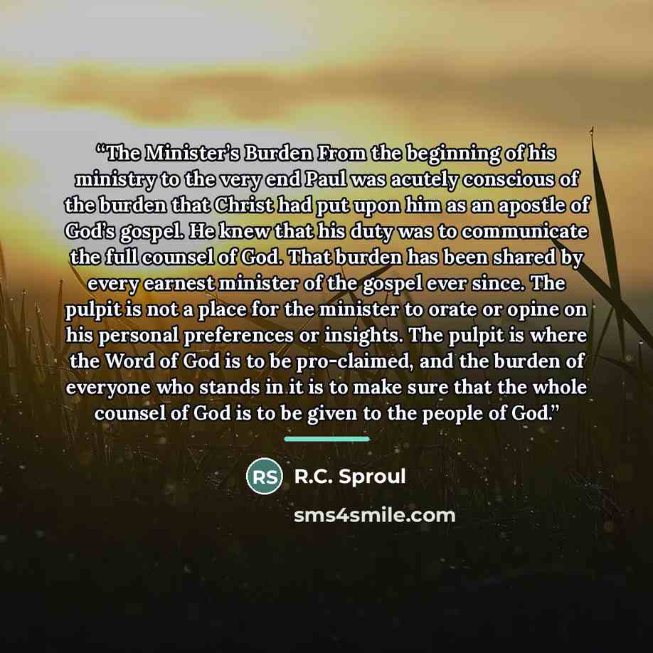 “The Minister’s Burden From the beginning of his ministry to the very end Paul was acutely conscious of the burden that Christ had put upon him as an apostle of God’s gospel. He knew that his duty was to communicate the full counsel of God. That burden has been shared by every earnest minister of…” quote by R.C. Sproul
