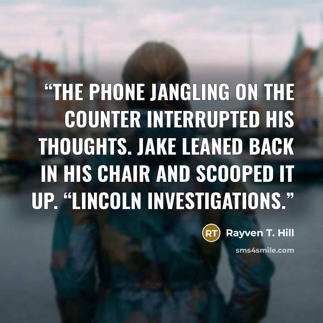 “The phone jangling on the counter interrupted his thoughts. Jake leaned back in his chair and scooped it up. “Lincoln Investigations.” quote by Rayven T. Hill