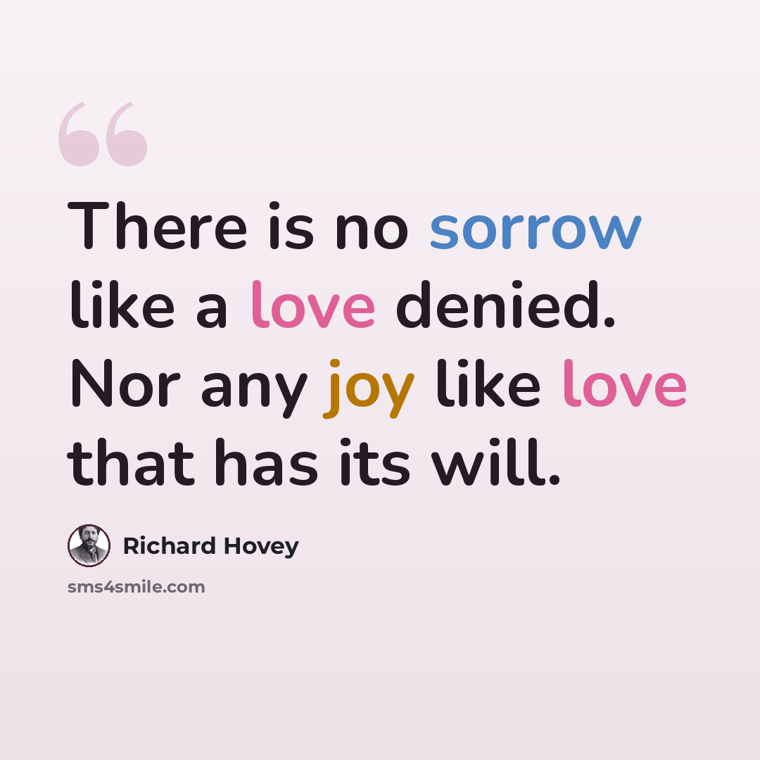 “There is no sorrow like a love denied. Nor any joy like love that has its will.” quote by Richard Hovey