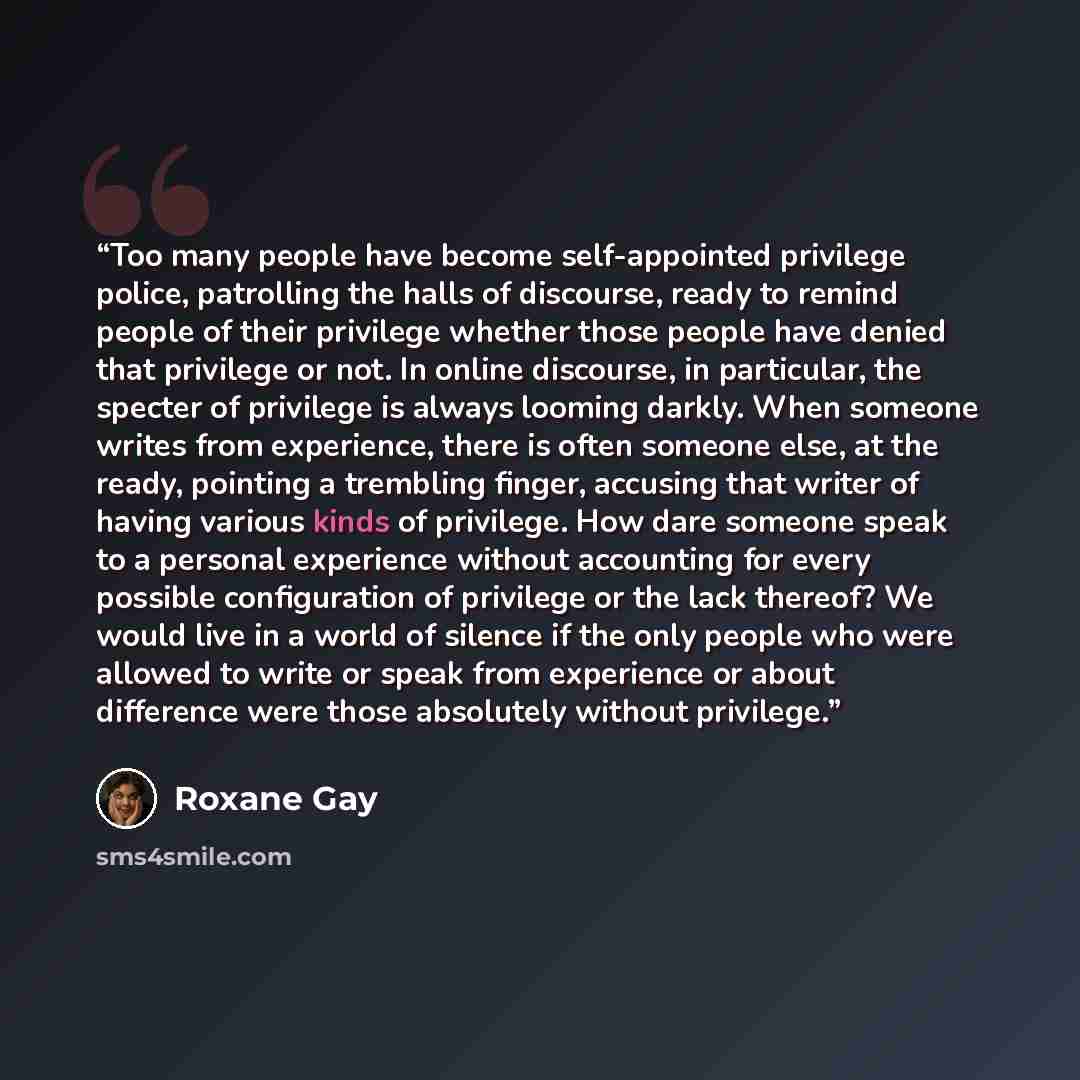 “Too many people have become self-appointed privilege police, patrolling the halls of discourse, ready to remind people of their privilege whether those people have denied that privilege or not. In online discourse, in particular, the specter of privilege is always looming darkly. When someone…” quote by Roxane Gay