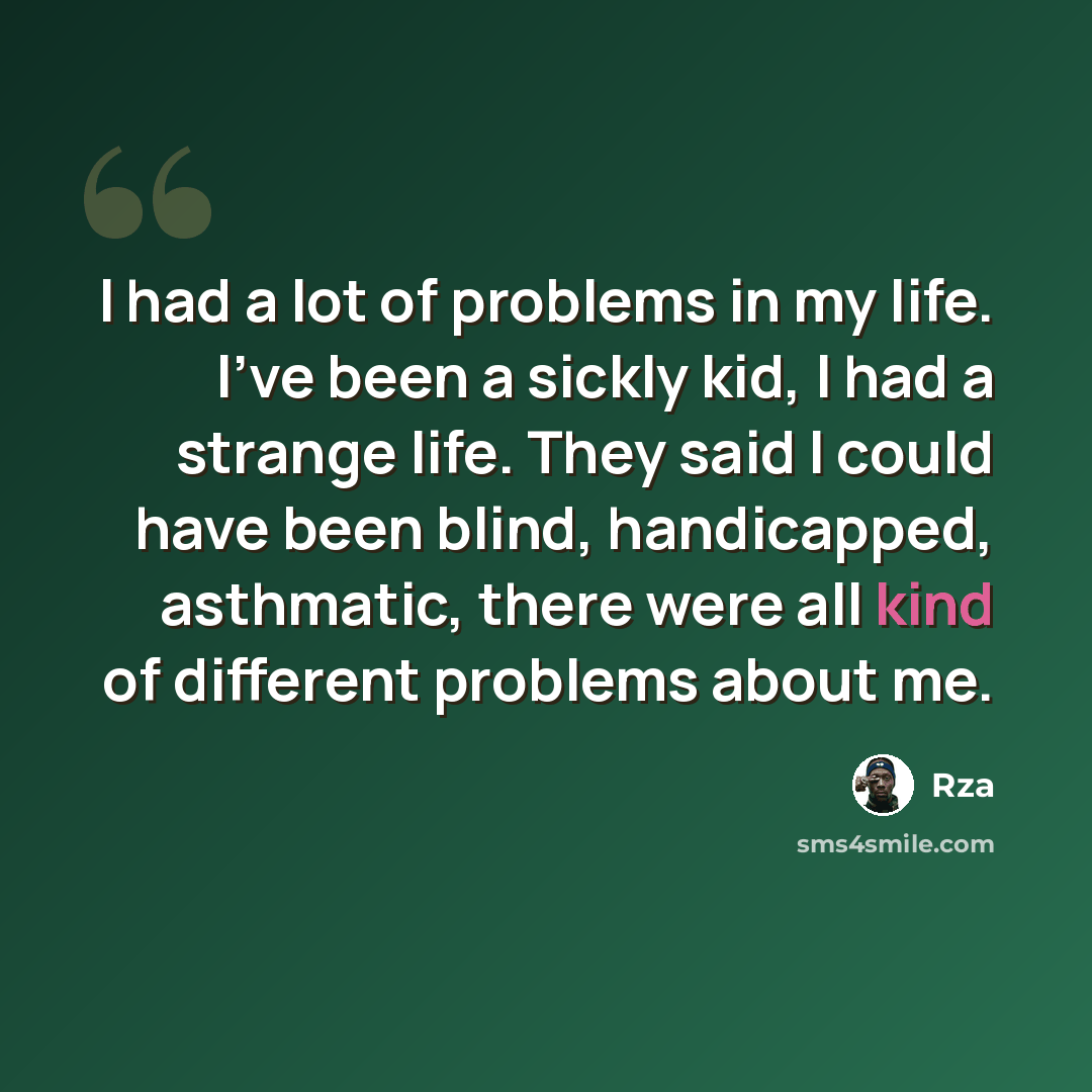 “I had a lot of problems in my life. I've been a sickly kid, I had a strange life. They said I could have been blind, handicapped, asthmatic, there were all kind of different problems about me.” quote by RZA