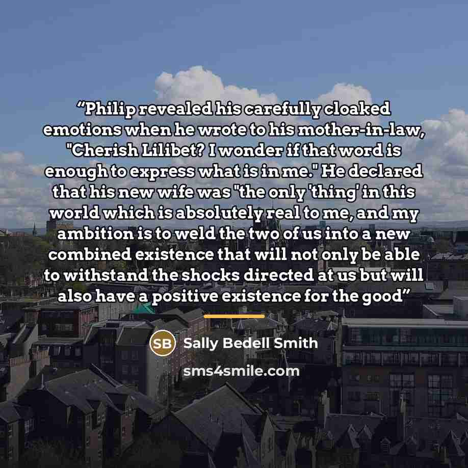 “Philip revealed his carefully cloaked emotions when he wrote to his mother-in-law, "Cherish Lilibet? I wonder if that word is enough to express what is in me." He declared that his new wife was "the only 'thing' in this world which is absolutely real to me, and my ambition is to weld the two of us…” quote by Sally Bedell Smith