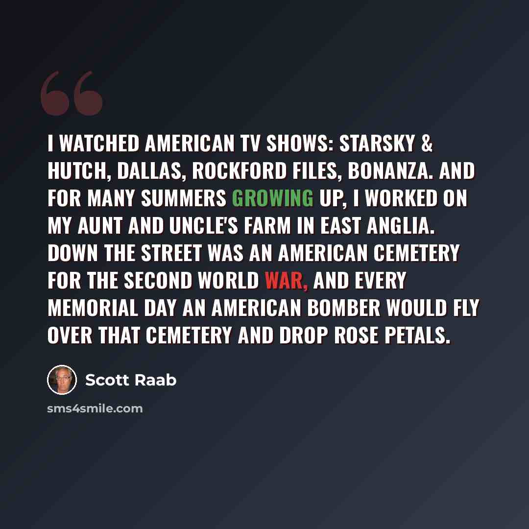 “I watched American TV shows: Starsky & Hutch, Dallas, Rockford Files, Bonanza. And for many summers growing up, I worked on my aunt and uncle's farm in East Anglia. Down the street was an American cemetery for the Second World War, and every Memorial Day an American bomber would fly over that…” quote by Scott Raab