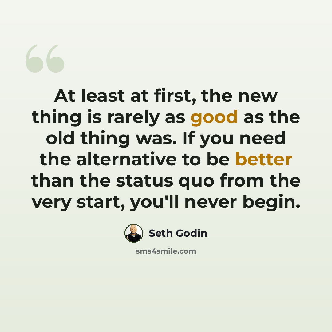 “At least at first, the new thing is rarely as good as the old thing was. If you need the alternative to be better than the status quo from the very start, you'll never begin.” quote by Seth Godin