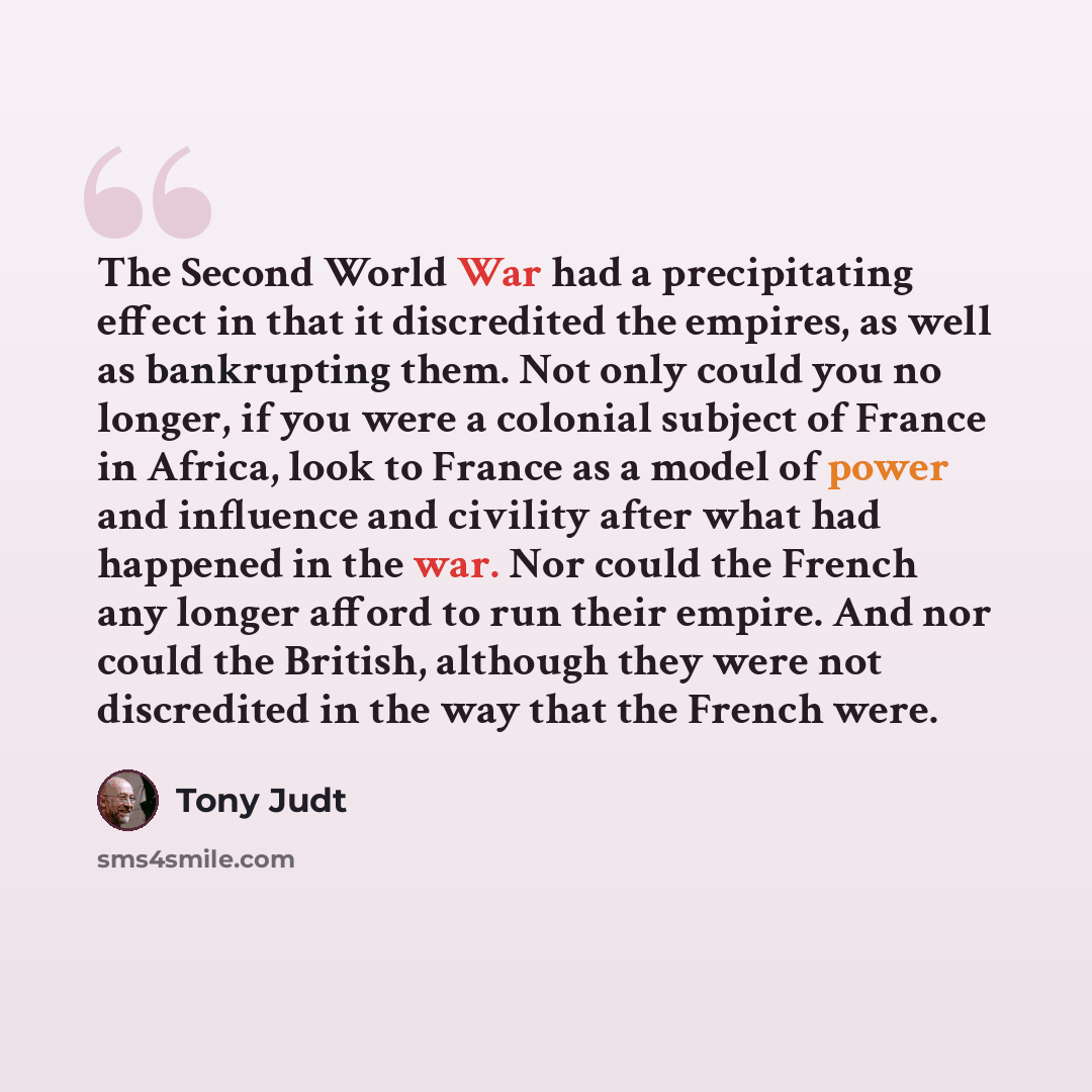 “The Second World War had a precipitating effect in that it discredited the empires, as well as bankrupting them. Not only could you no longer, if you were a colonial subject of France in Africa, look to France as a model of power and influence and civility after what had happened in the war. Nor…” quote by Tony Judt