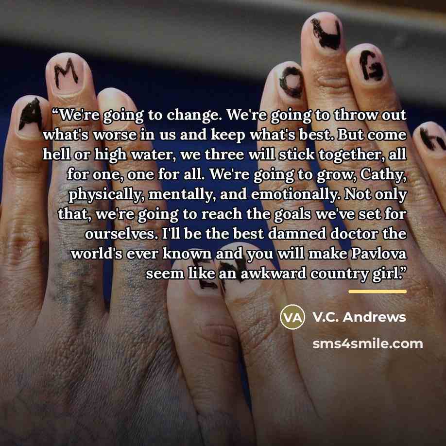 “We're going to change. We're going to throw out what's worse in us and keep what's best. But come hell or high water, we three will stick together, all for one, one for all. We're going to grow, Cathy, physically, mentally, and emotionally. Not only that, we're going to reach the goals we've set…” quote by V.C. Andrews