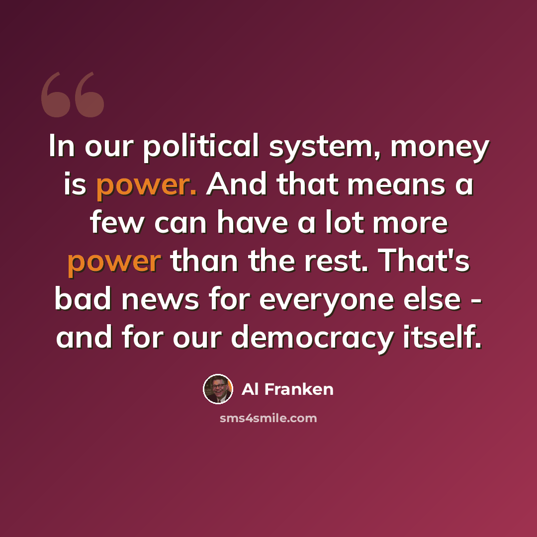 “In our political system, money is power. And that means a few can have a lot more power than the rest. That's bad news for everyone else - and for our democracy itself.” quote by Al Franken