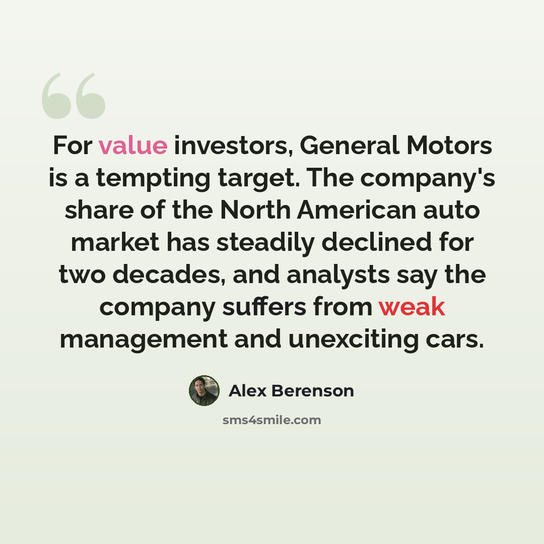 “For value investors, General Motors is a tempting target. The company's share of the North American auto market has steadily declined for two decades, and analysts say the company suffers from weak management and unexciting cars.” quote by Alex Berenson