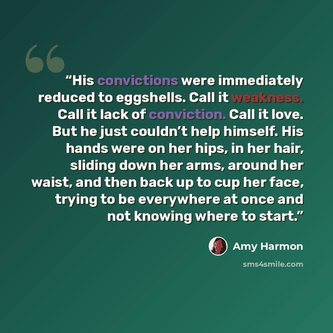 “His convictions were immediately reduced to eggshells. Call it weakness. Call it lack of conviction. Call it love. But he just couldn’t help himself. His hands were on her hips, in her hair, sliding down her arms, around her waist, and then back up to cup her face, trying to be everywhere at once…” quote by Amy Harmon