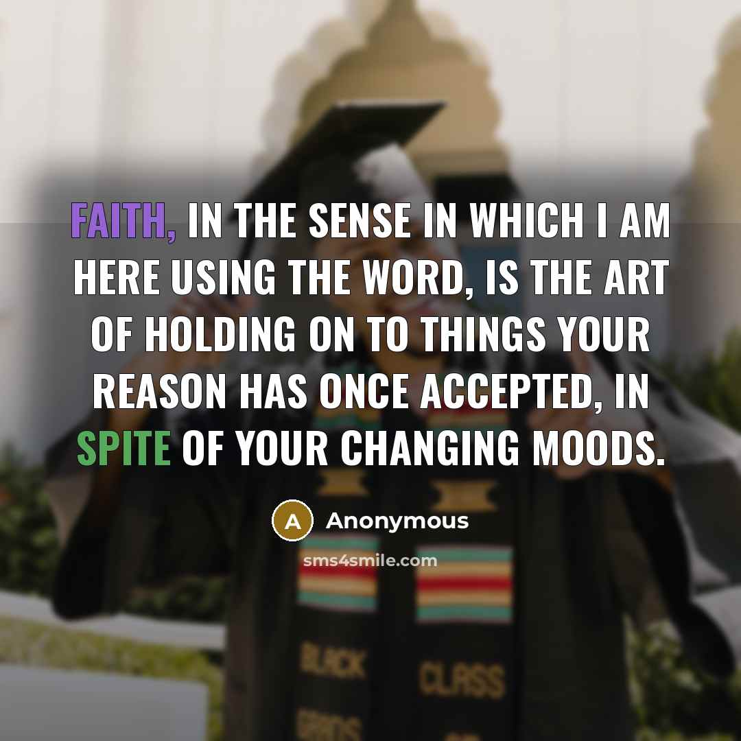 “Faith, in the sense in which I am here using the word, is the art of holding on to things your reason has once accepted, in spite of your changing moods.” quote by Anonymous