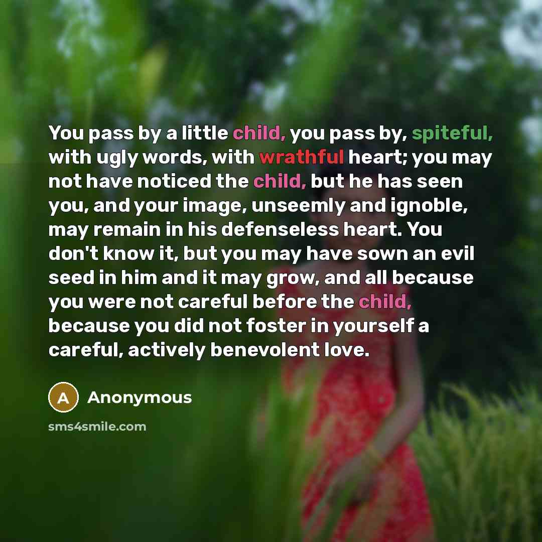 “You pass by a little child, you pass by, spiteful, with ugly words, with wrathful heart; you may not have noticed the child, but he has seen you, and your image, unseemly and ignoble, may remain in his defenseless heart. You don't know it, but you may have sown an evil seed in him and it may grow…” quote by Anonymous