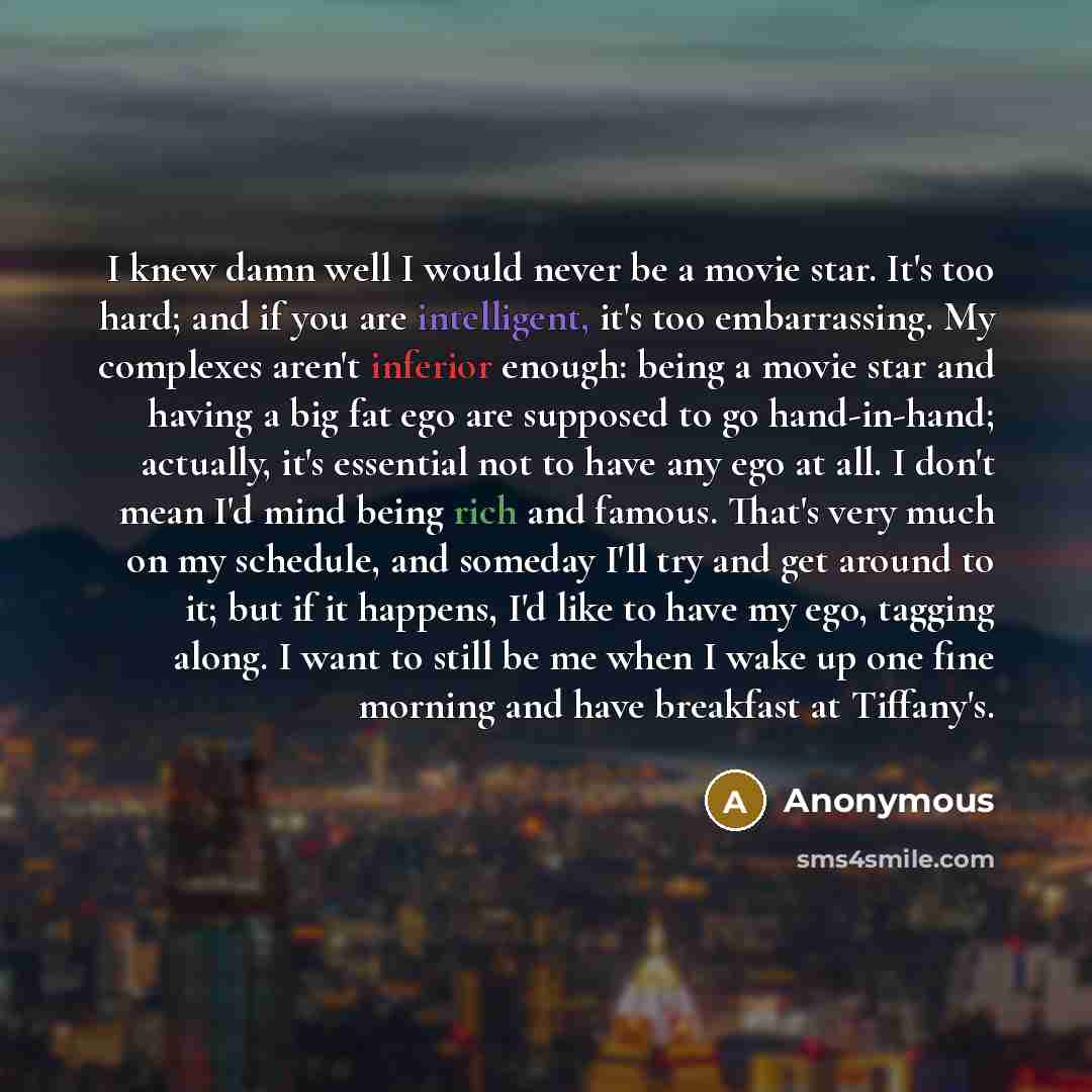 “I knew damn well I would never be a movie star. It's too hard; and if you are intelligent, it's too embarrassing. My complexes aren't inferior enough: being a movie star and having a big fat ego are supposed to go hand-in-hand; actually, it's essential not to have any ego at all. I don't mean I'd…” quote by Anonymous