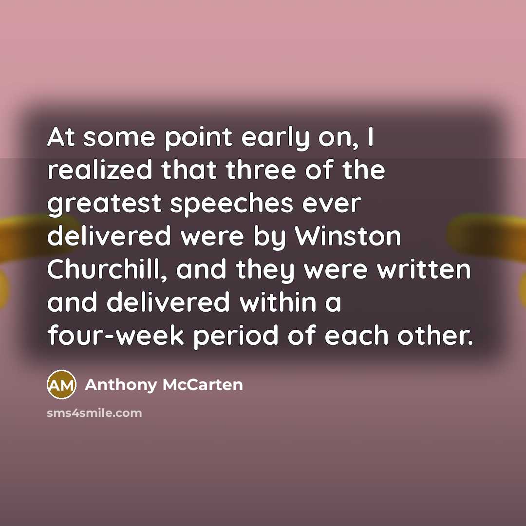 “At some point early on, I realized that three of the greatest speeches ever delivered were by Winston Churchill, and they were written and delivered within a four-week period of each other.” quote by Anthony McCarten
