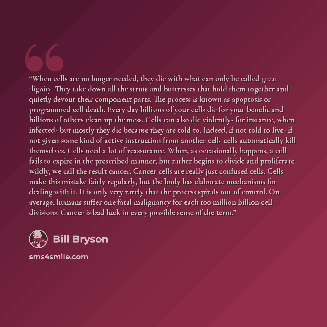 “When cells are no longer needed, they die with what can only be called great dignity. They take down all the struts and buttresses that hold them together and quietly devour their component parts. The process is known as apoptosis or programmed cell death. Every day billions of your cells die for…” quote by Bill Bryson