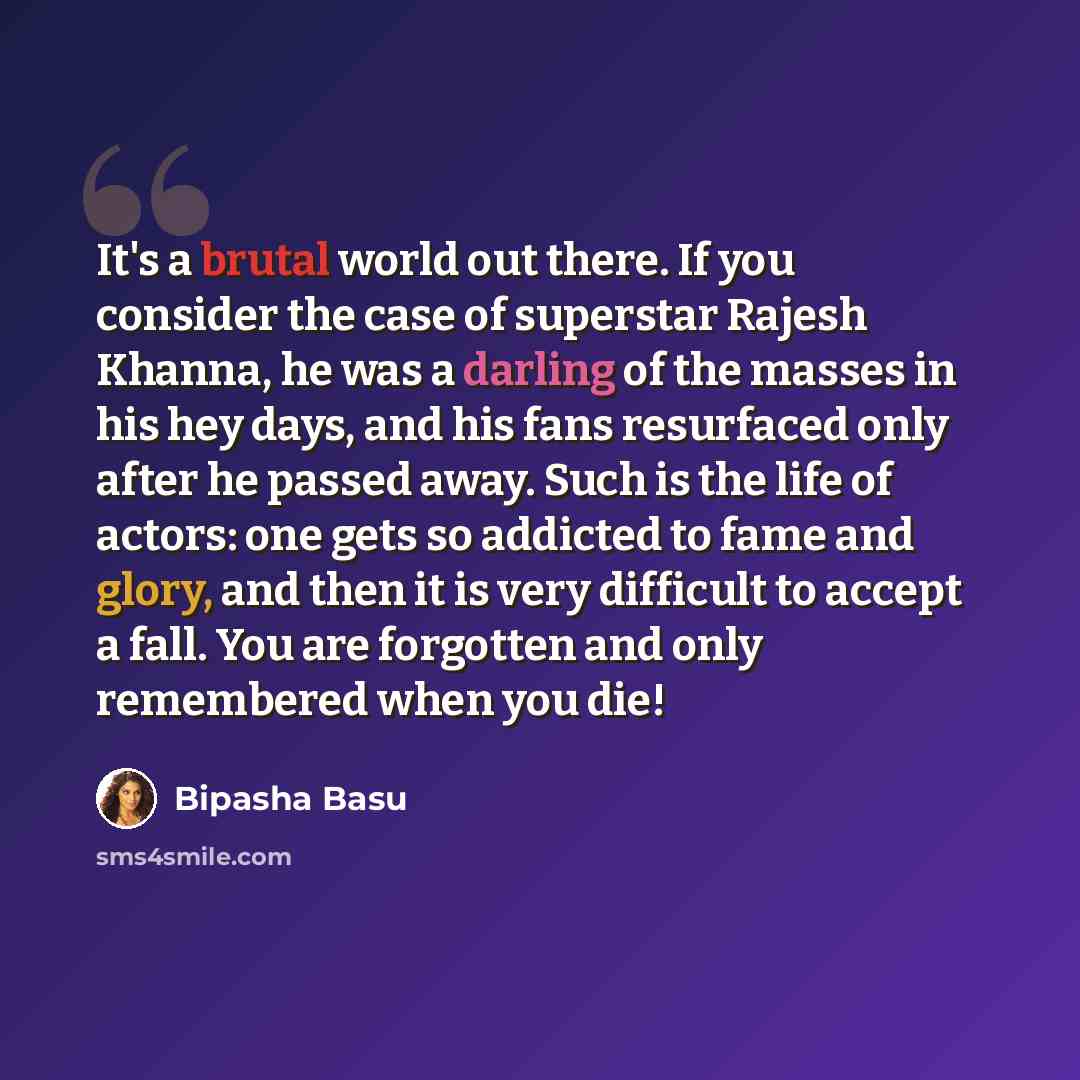“It's a brutal world out there. If you consider the case of superstar Rajesh Khanna, he was a darling of the masses in his hey days, and his fans resurfaced only after he passed away. Such is the life of actors: one gets so addicted to fame and glory, and then it is very difficult to accept a fall…” quote by Bipasha Basu