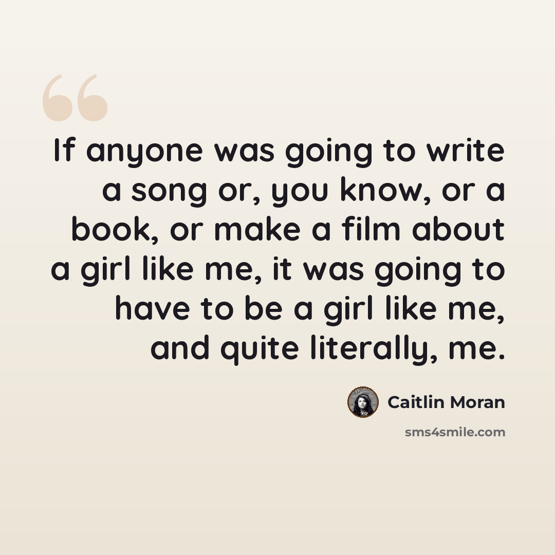 “If anyone was going to write a song or, you know, or a book, or make a film about a girl like me, it was going to have to be a girl like me, and quite literally, me.” quote by Caitlin Moran