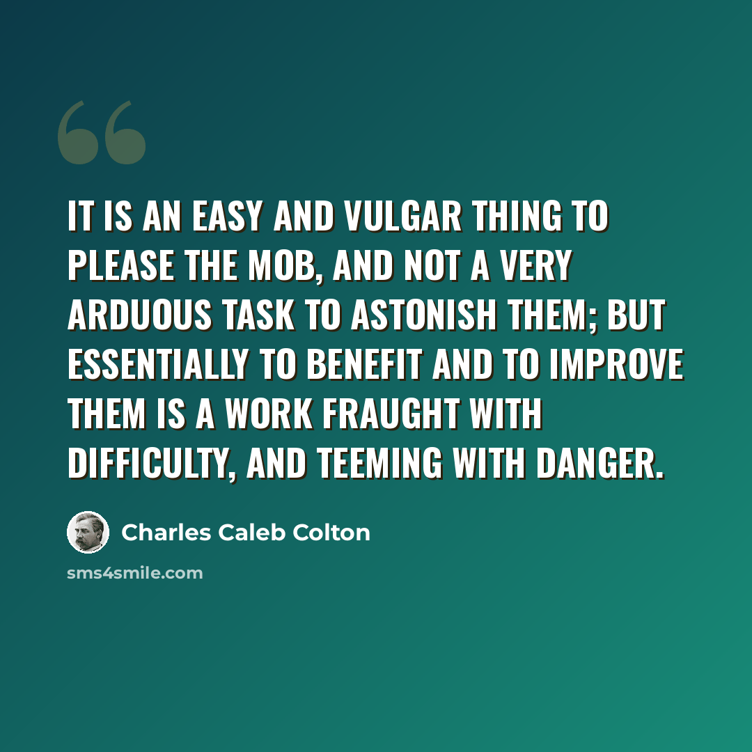 “It is an easy and vulgar thing to please the mob, and not a very arduous task to astonish them; but essentially to benefit and to improve them is a work fraught with difficulty, and teeming with danger.” quote by Charles Caleb Colton