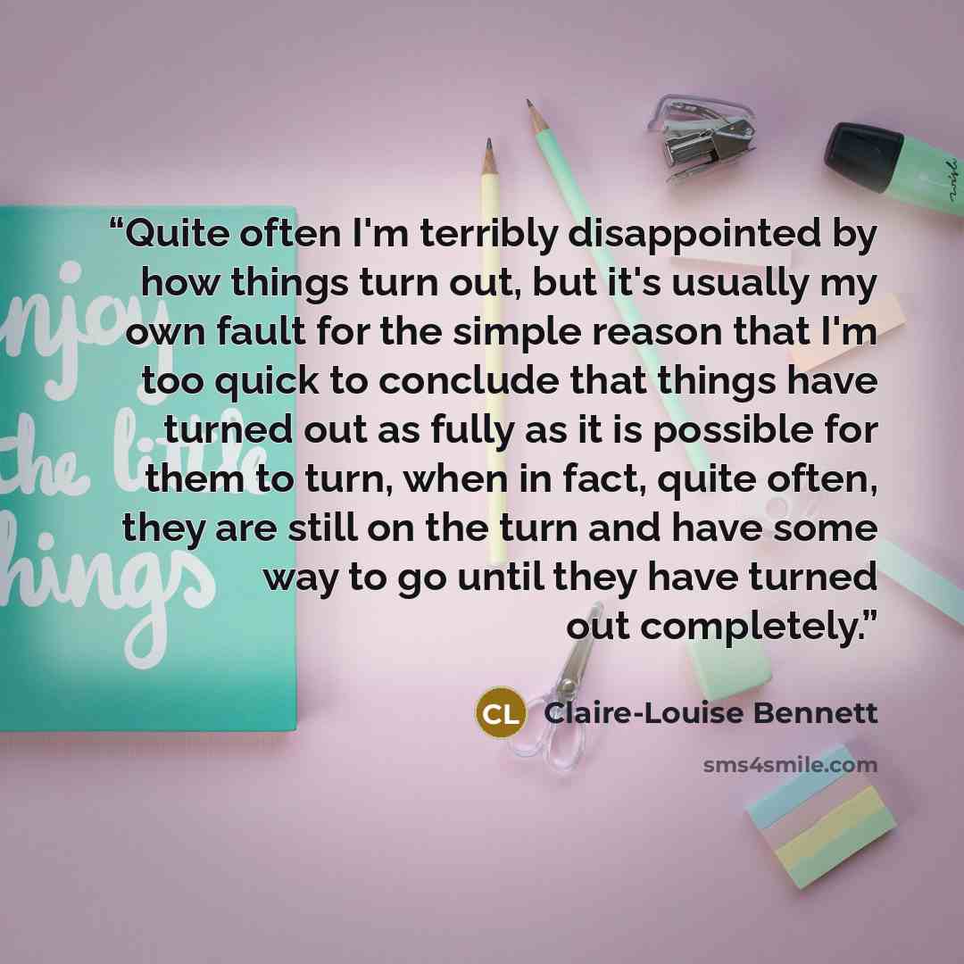 “Quite often I'm terribly disappointed by how things turn out, but it's usually my own fault for the simple reason that I'm too quick to conclude that things have turned out as fully as it is possible for them to turn, when in fact, quite often, they are still on the turn and have some way to go…” quote by Claire-Louise Bennett