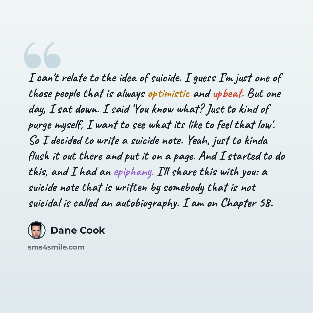 “I can't relate to the idea of suicide. I guess I'm just one of those people that is always optimistic and upbeat. But one day, I sat down. I said 'You know what? Just to kind of purge myself, I want to see what its like to feel that low'. So I decided to write a suicide note. Yeah, just to kinda…” quote by Dane Cook