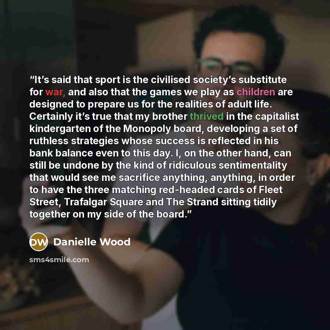 “It’s said that sport is the civilised society’s substitute for war, and also that the games we play as children are designed to prepare us for the realities of adult life. Certainly it’s true that my brother thrived in the capitalist kindergarten of the Monopoly board, developing a set of ruthless…” quote by Danielle Wood
