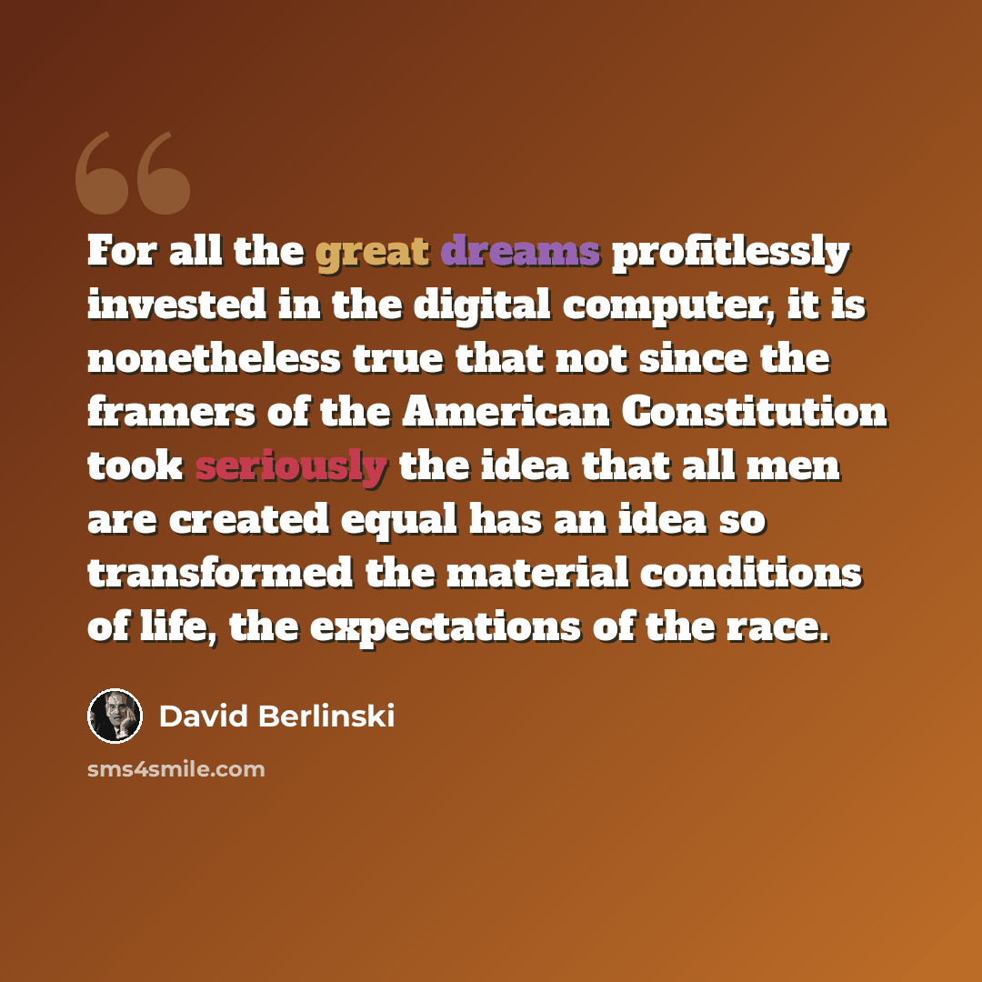 “For all the great dreams profitlessly invested in the digital computer, it is nonetheless true that not since the framers of the American Constitution took seriously the idea that all men are created equal has an idea so transformed the material conditions of life, the expectations of the race.” quote by David Berlinski