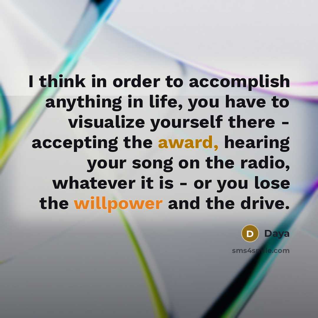 “I think in order to accomplish anything in life, you have to visualize yourself there - accepting the award, hearing your song on the radio, whatever it is - or you lose the willpower and the drive.” quote by Daya