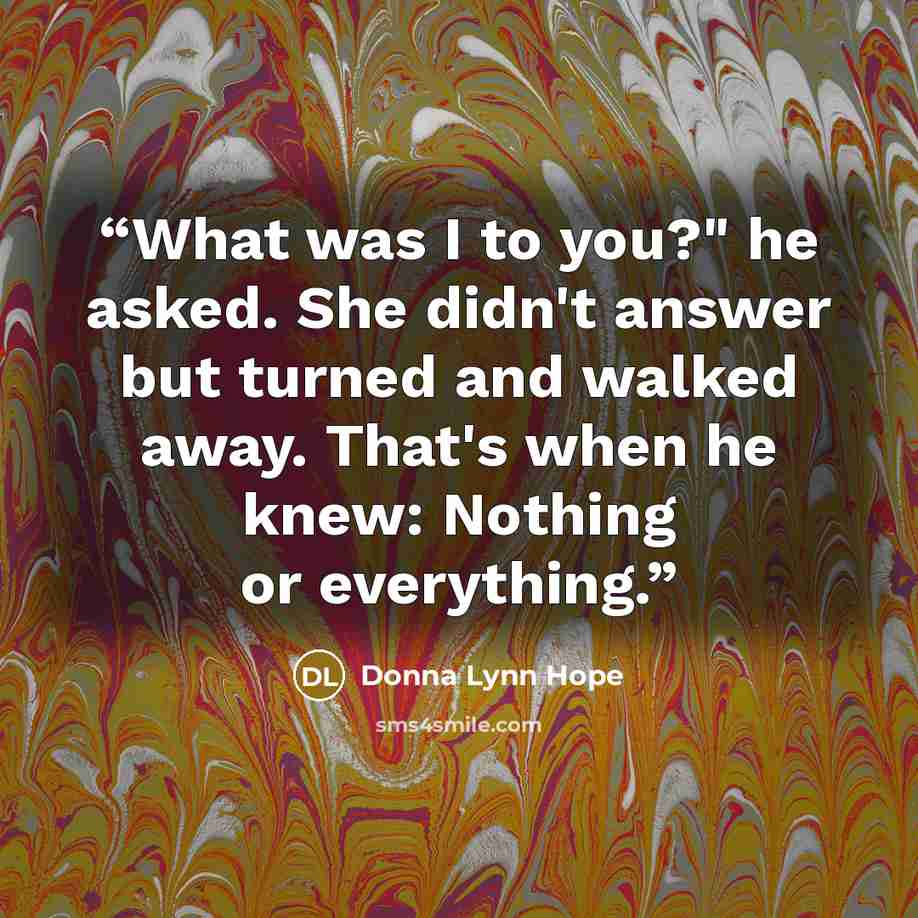 “What was I to you?" he asked. She didn't answer but turned and walked away. That's when he knew: Nothing or everything.” quote by Donna Lynn Hope