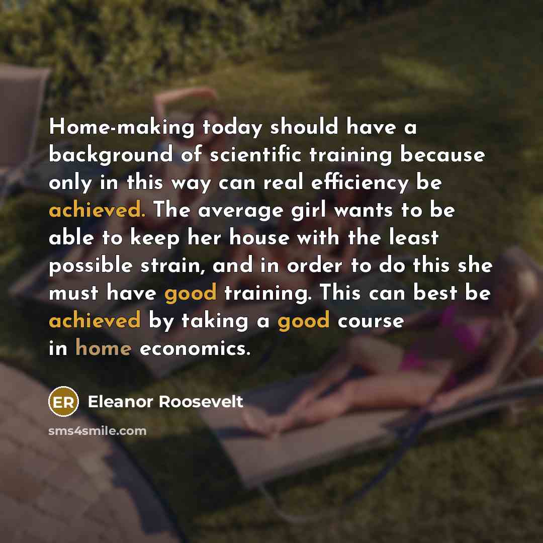 “Home-making today should have a background of scientific training because only in this way can real efficiency be achieved. The average girl wants to be able to keep her house with the least possible strain, and in order to do this she must have good training. This can best be achieved by taking a…” quote by Eleanor Roosevelt