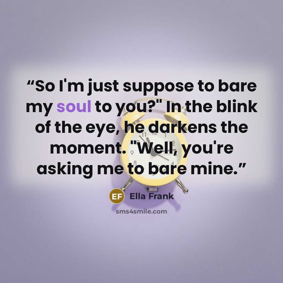 “So I'm just suppose to bare my soul to you?" In the blink of the eye, he darkens the moment. "Well, you're asking me to bare mine.” quote by Ella Frank