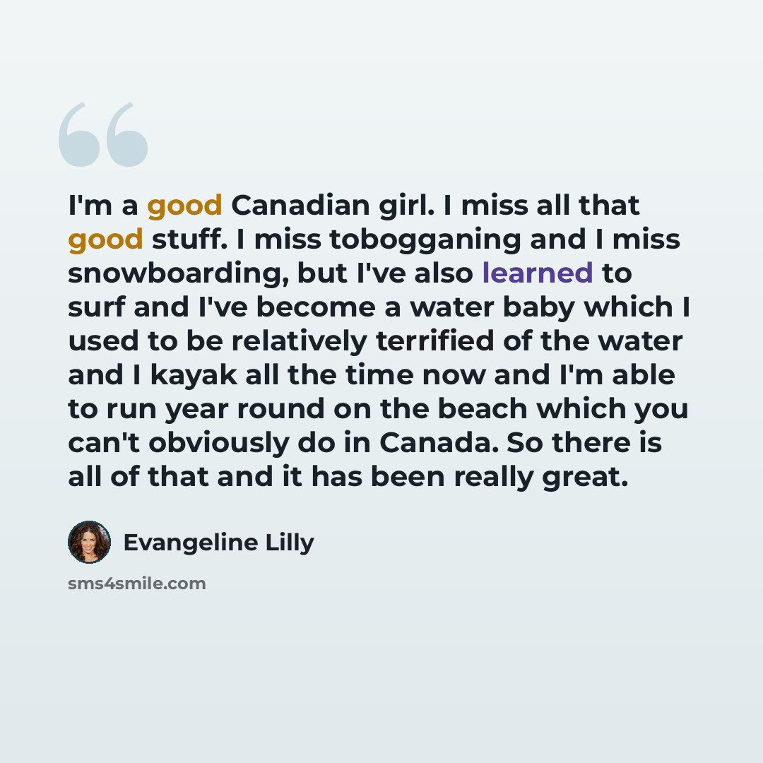 “I'm a good Canadian girl. I miss all that good stuff. I miss tobogganing and I miss snowboarding, but I've also learned to surf and I've become a water baby which I used to be relatively terrified of the water and I kayak all the time now and I'm able to run year round on the beach which you can't…” quote by Evangeline Lilly
