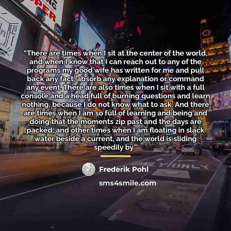 “There are times when I sit at the center of the world, and when I know that I can reach out to any of the programs my good wife has written for me and pull back any fact, absorb any explanation or command any event. There are also times when I sit with a full console and a head full of burning…” quote by Frederik Pohl