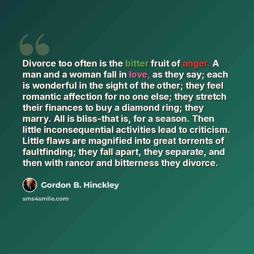 “Divorce too often is the bitter fruit of anger. A man and a woman fall in love, as they say; each is wonderful in the sight of the other; they feel romantic affection for no one else; they stretch their finances to buy a diamond ring; they marry. All is bliss-that is, for a season. Then little…” quote by Gordon B. Hinckley