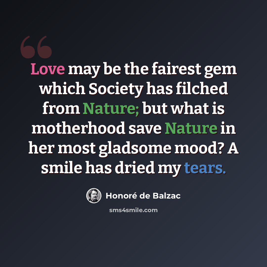 “Love may be the fairest gem which Society has filched from Nature; but what is motherhood save Nature in her most gladsome mood? A smile has dried my tears.” quote by Honore de Balzac