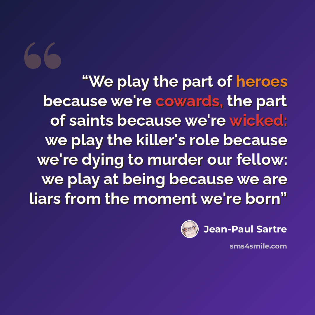 “We play the part of heroes because we're cowards, the part of saints because we're wicked: we play the killer's role because we're dying to murder our fellow: we play at being because we are liars from the moment we're born” quote by Jean-Paul Sartre