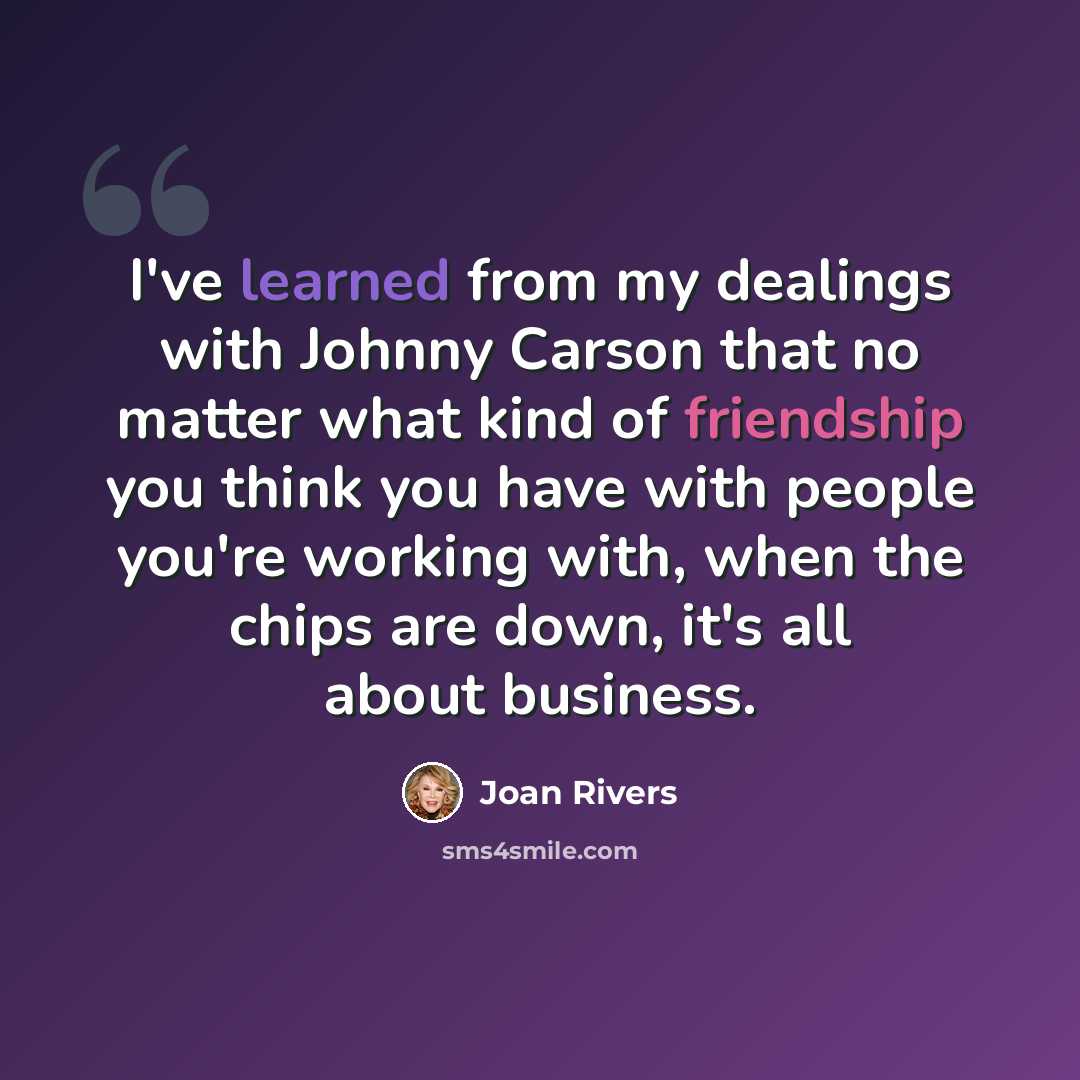 “I've learned from my dealings with Johnny Carson that no matter what kind of friendship you think you have with people you're working with, when the chips are down, it's all about business.” quote by Joan Rivers