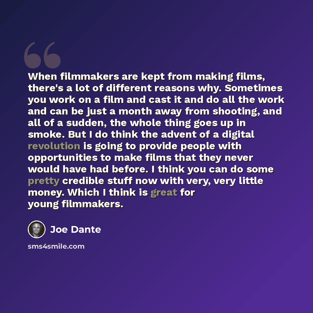 “When filmmakers are kept from making films, there's a lot of different reasons why. Sometimes you work on a film and cast it and do all the work and can be just a month away from shooting, and all of a sudden, the whole thing goes up in smoke. But I do think the advent of a digital revolution is…” quote by Joe Dante