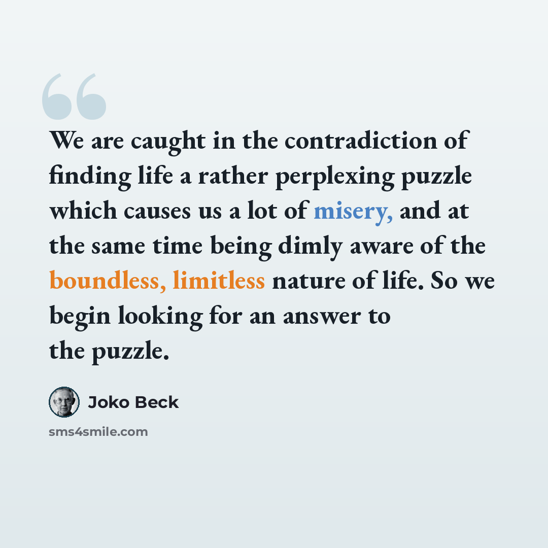 “We are caught in the contradiction of finding life a rather perplexing puzzle which causes us a lot of misery, and at the same time being dimly aware of the boundless, limitless nature of life. So we begin looking for an answer to the puzzle.” quote by Joko Beck