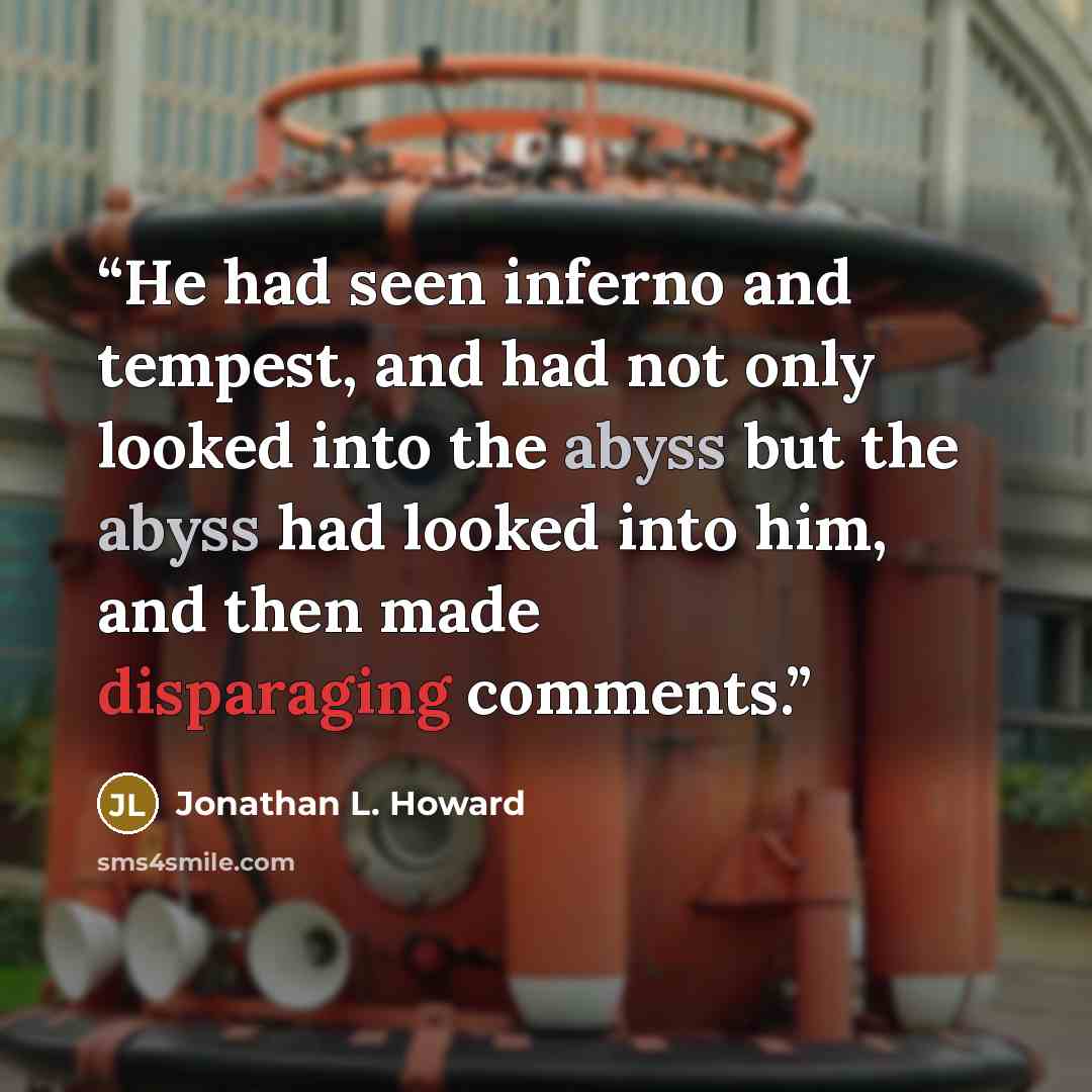 “He had seen inferno and tempest, and had not only looked into the abyss but the abyss had looked into him, and then made disparaging comments.” quote by Jonathan L. Howard