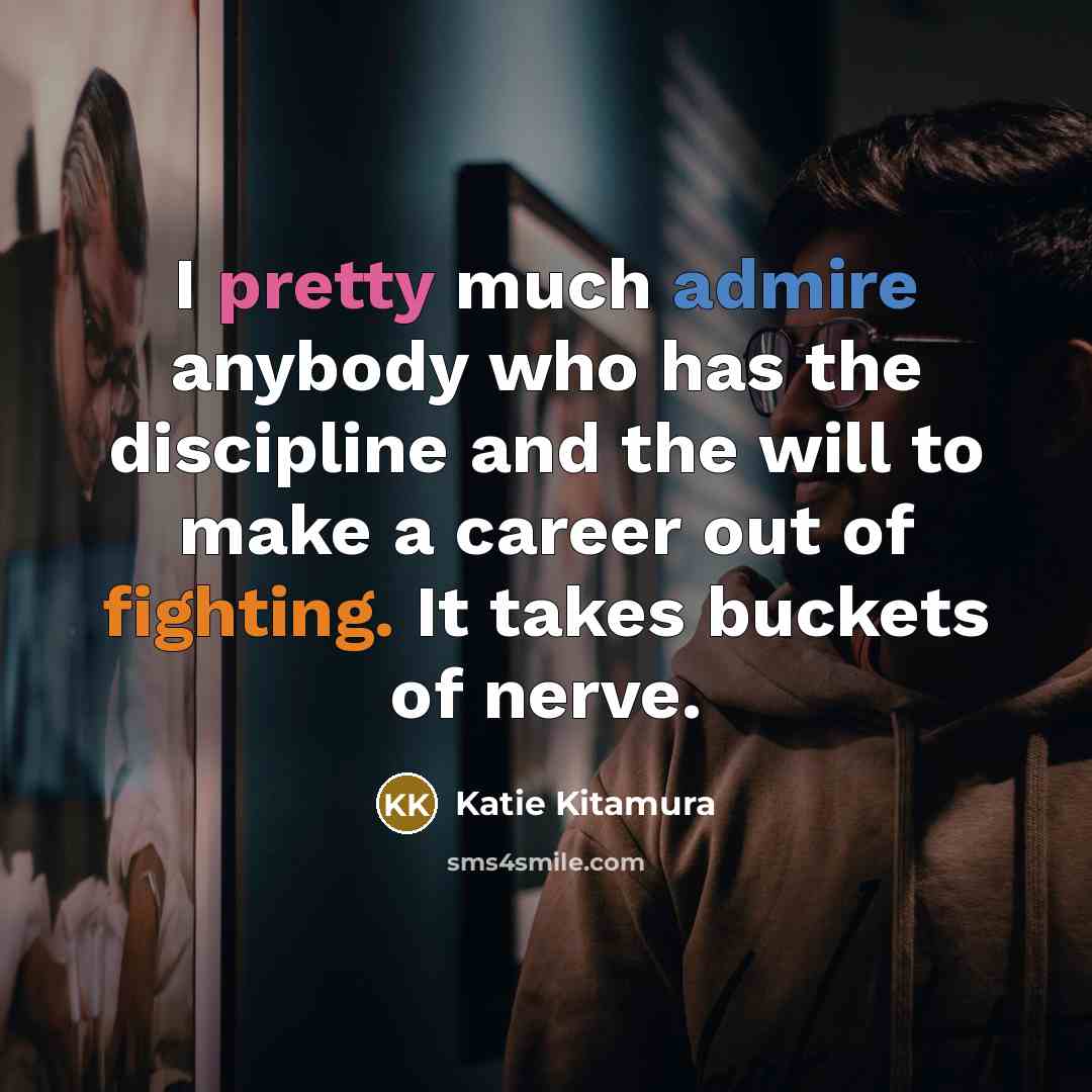 “I pretty much admire anybody who has the discipline and the will to make a career out of fighting. It takes buckets of nerve.” quote by Katie Kitamura