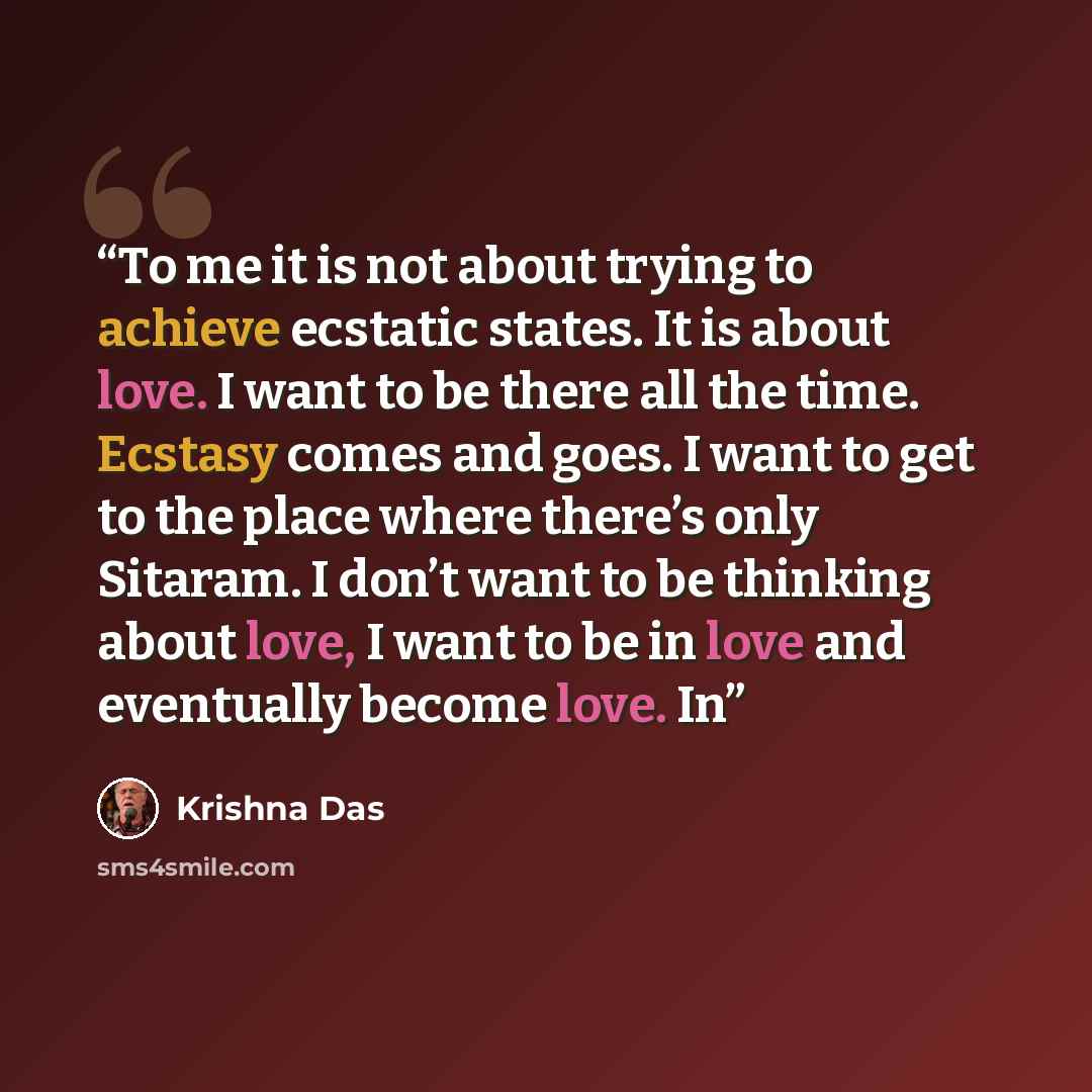 “To me it is not about trying to achieve ecstatic states. It is about love. I want to be there all the time. Ecstasy comes and goes. I want to get to the place where there’s only Sitaram. I don’t want to be thinking about love, I want to be in love and eventually become love. In” quote by Krishna Das